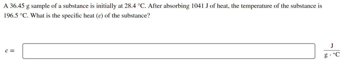 A 36.45 g sample of a substance is initially at 28.4 °C. After absorbing 1041 J of heat, the temperature of the substance is
196.5 °C. What is the specific heat (c) of the substance?
C =
J
g. °C