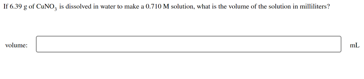 If 6.39 g of CuNO3 is dissolved in water to make a 0.710 M solution, what is the volume of the solution in milliliters?
volume:
mL