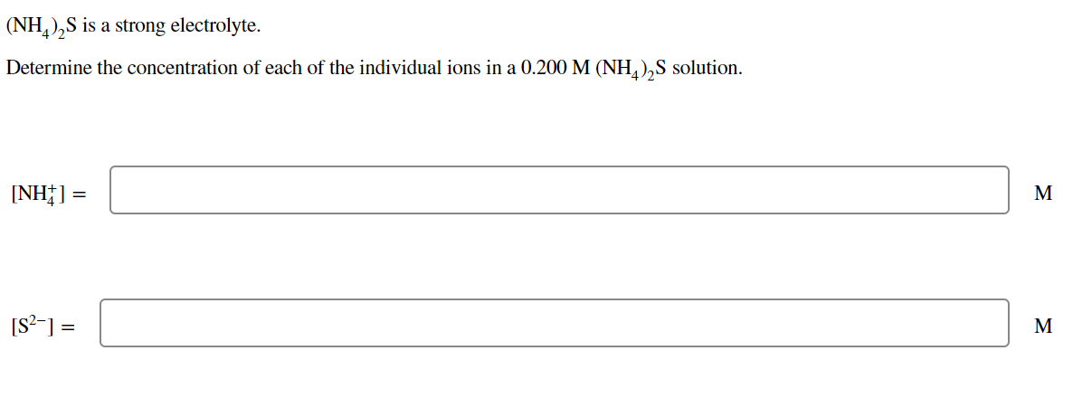 (NH,),S is a strong electrolyte.
Determine the concentration of each of the individual ions in a 0.200 M (NH,),S solution.
[NH†] =
M
[S²-] =
