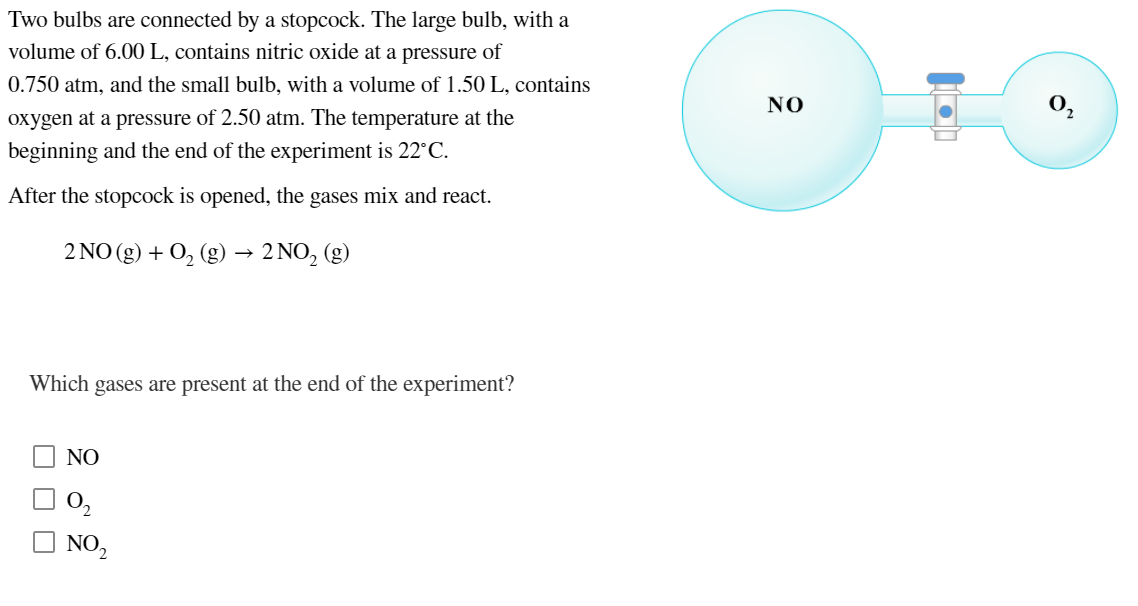 Two bulbs are connected by a stopcock. The large bulb, with a
volume of 6.00 L, contains nitric oxide at a pressure of
0.750 atm, and the small bulb, with a volume of 1.50 L, contains
NO
oxygen at a pressure of 2.50 atm. The temperature at the
beginning and the end of the experiment is 22°C.
After the stopcock is opened, the gases mix and react.
2 NO (g) + 0, (g) → 2 NO, (g)
Which gases are present at the end of the experiment?
NO
O,
O NO,
O O O
