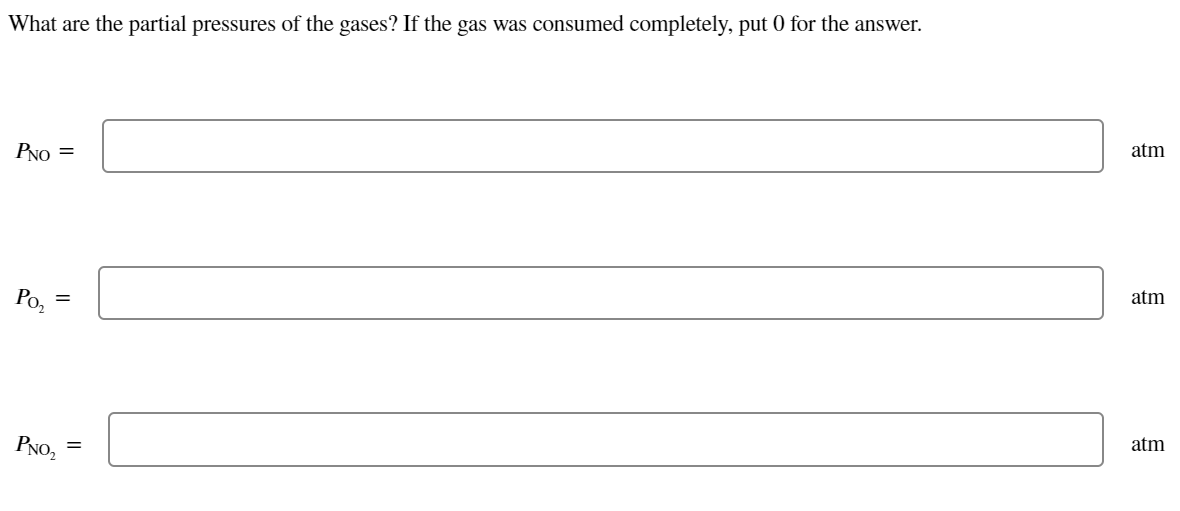 What are the partial pressures of the gases? If the gas was consumed completely, put 0 for the answer.
atm
PNO =
atm
Po,
atm
PNO2
