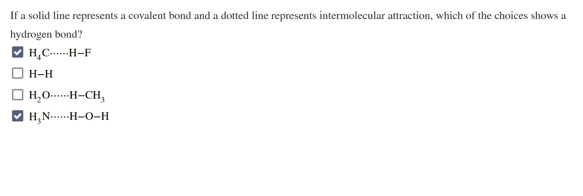 **Understanding Hydrogen Bonds: An Educational Guide**

**Question:**

If a solid line represents a covalent bond and a dotted line represents intermolecular attraction, which of the choices shows a hydrogen bond?

**Options:**

1. &#9745; \( H_4C \cdots \cdots H-F \)
2. &#9744; \( H-H \)
3. &#9744; \( H_2O \cdots \cdots H-CH_3 \)
4. &#9745; \( H_3N \cdots \cdots H-O-H \)

**Explanation:**

In this question, hydrogen bonds are being identified from a selection of bond representations. Hydrogen bonds are typically formed between molecules where hydrogen is covalently bonded to a highly electronegative atom such as nitrogen (N), oxygen (O), or fluorine (F), and there is an attraction to another electronegative atom from another molecule.

**Graphical Explanation:**

1. **\( H_4C \cdots \cdots H-F \)**
   - This is an option showing a hydrogen bond.
   - Here, the solid line indicates a covalent bond within the \(H_4C\) and \(H-F\) respectively, while the dotted line indicates an intermolecular hydrogen bond between the \( H_4C \) group and the \( H-F \) group.

2. **\( H-H \)**
   - This option does not show a hydrogen bond.
   - It only shows a covalent bond within a hydrogen molecule.

3. **\( H_2O \cdots \cdots H-CH_3 \)**
   - This option does not show a hydrogen bond.
   - It has a solid line indicating the covalent bonds and the dotted line indicating an intermolecular attraction, but the attraction is not classified as a hydrogen bond due to the involvement of \(CH_3\).

4. **\( H_3N \cdots \cdots H-O-H \)**
   - This is an option showing a hydrogen bond.
   - The solid lines indicate covalent bonds within ammonia \( (H_3N) \) and water \( (H_2O) \), while the dotted line represents an intermolecular hydrogen bond between \(H_3N\) and one of the hydrogens of water \( (H_2O) \).

In summary, the