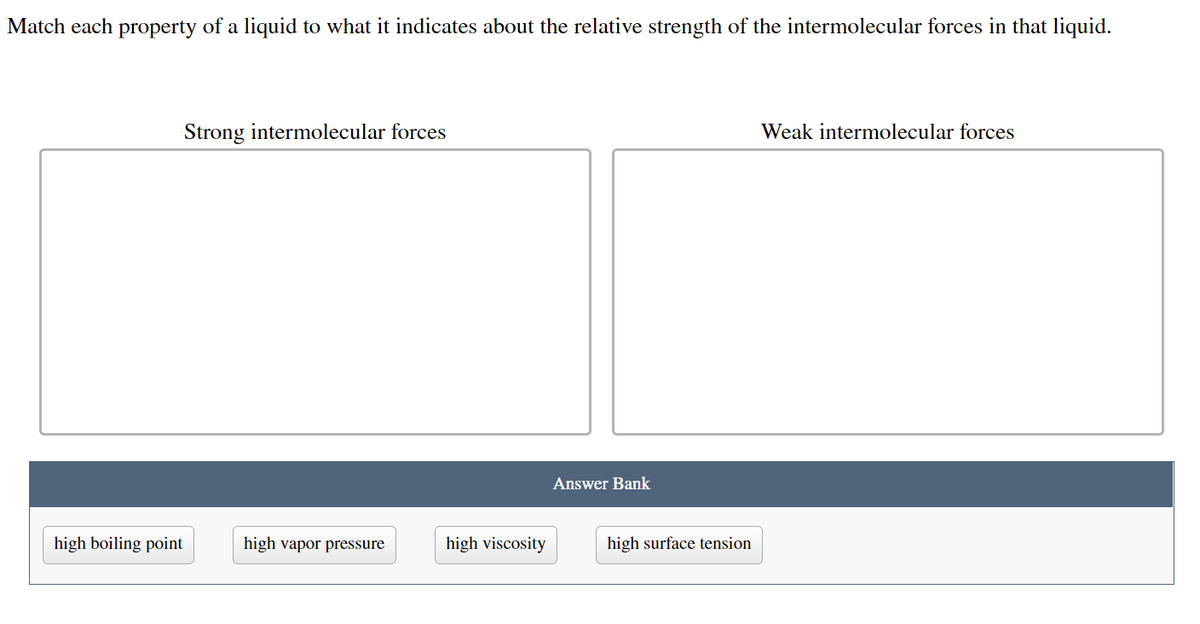 ### Understanding Intermolecular Forces in Liquids

**Activity: Match each property of a liquid to what it indicates about the relative strength of the intermolecular forces in that liquid.**

#### Categories:
1. **Strong Intermolecular Forces:**
   - Characteristics of liquids where the molecular attractions are high.

2. **Weak Intermolecular Forces:**
   - Characteristics of liquids where the molecular attractions are low.

#### Answer Bank:
The properties listed below need to be categorized into either strong or weak intermolecular forces.

- **High boiling point**
- **High vapor pressure**
- **High viscosity**
- **High surface tension**

**Instructions:**
Drag each property to the appropriate category based on the description provided.

### Detailed Explanation:

1. **Strong Intermolecular Forces:**
   - **High boiling point:** A high boiling point indicates that a lot of energy is required to separate the molecules from each other, signifying strong intermolecular forces.
   - **High viscosity:** High viscosity implies the liquid flows slowly, suggesting strong forces holding the molecules together.
   - **High surface tension:** High surface tension indicates that the molecules at the surface are pulled together tightly, showing strong intermolecular attractions.

2. **Weak Intermolecular Forces:**
   - **High vapor pressure:** High vapor pressure means the molecules can easily escape into the gas phase, indicating weak intermolecular forces.

This classification helps in understanding how different physical properties of liquids can give insights into the nature and strength of their intermolecular interactions.