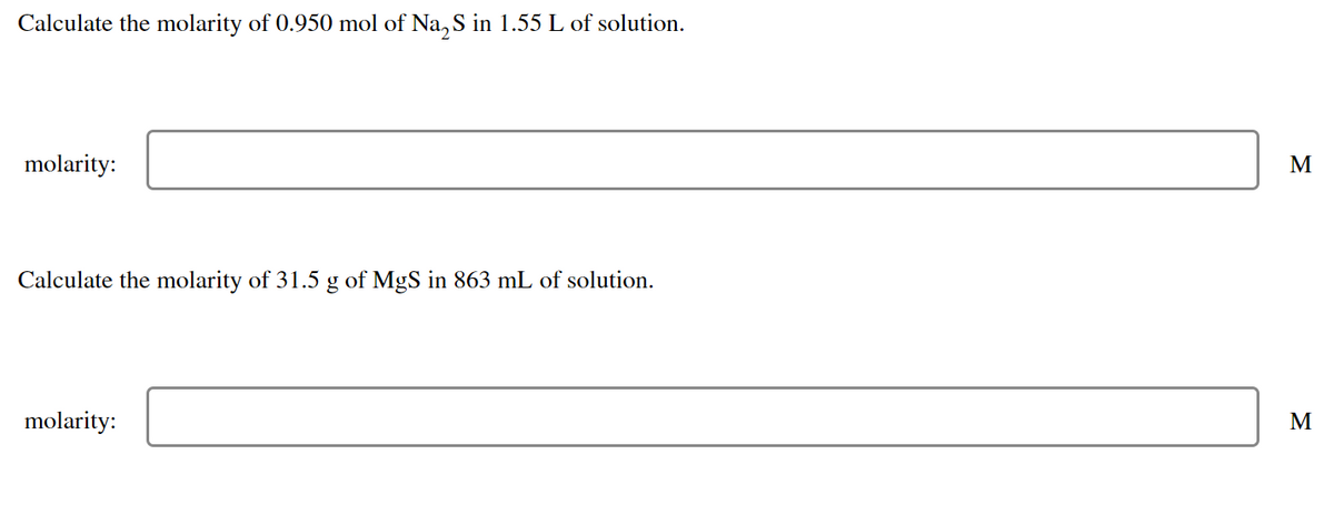 Calculate the molarity of 0.950 mol of Na₂S in 1.55 L of solution.
molarity:
Calculate the molarity of 31.5 g of MgS in 863 mL of solution.
molarity:
M
M