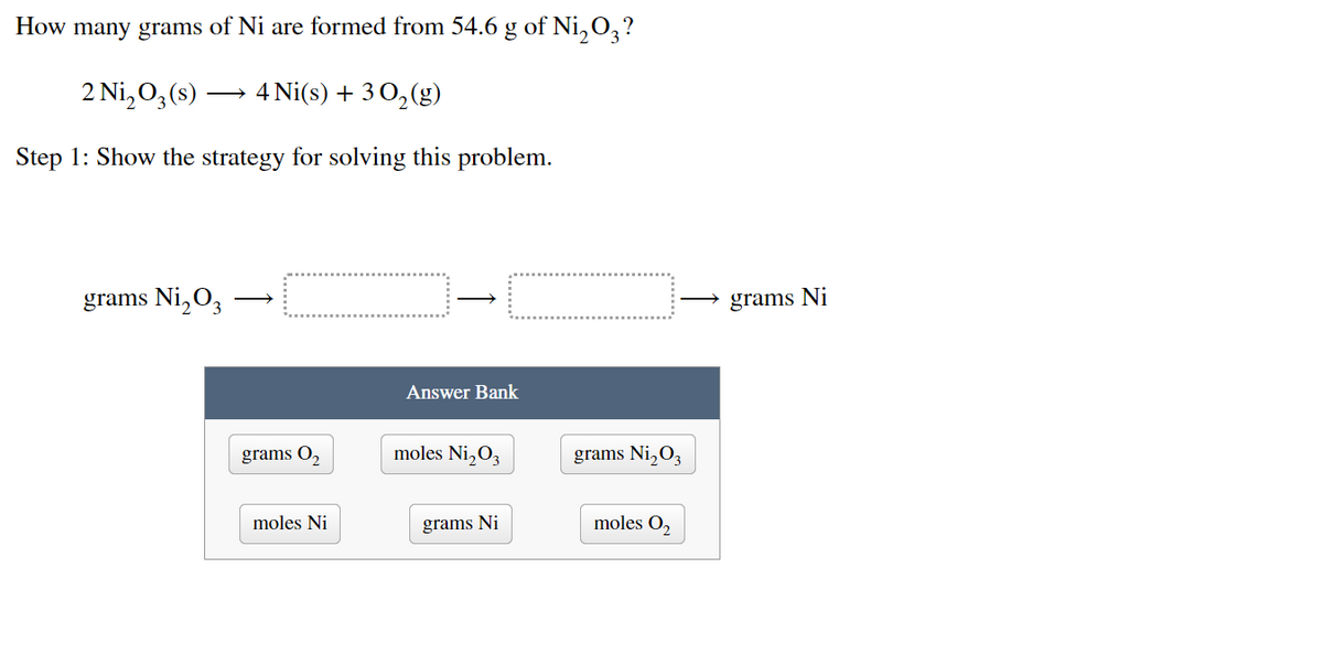 How many grams of Ni are formed from 54.6 g of Ni₂O3?
2 Ni₂03 (s)
4 Ni(s) + 30₂ (g)
Step 1: Show the strategy for solving this problem.
grams Ni₂0₂
Answer Bank
moles Ni₂03
grams Ni
grams O₂
moles Ni
grams Ni₂03
moles 0₂
grams Ni