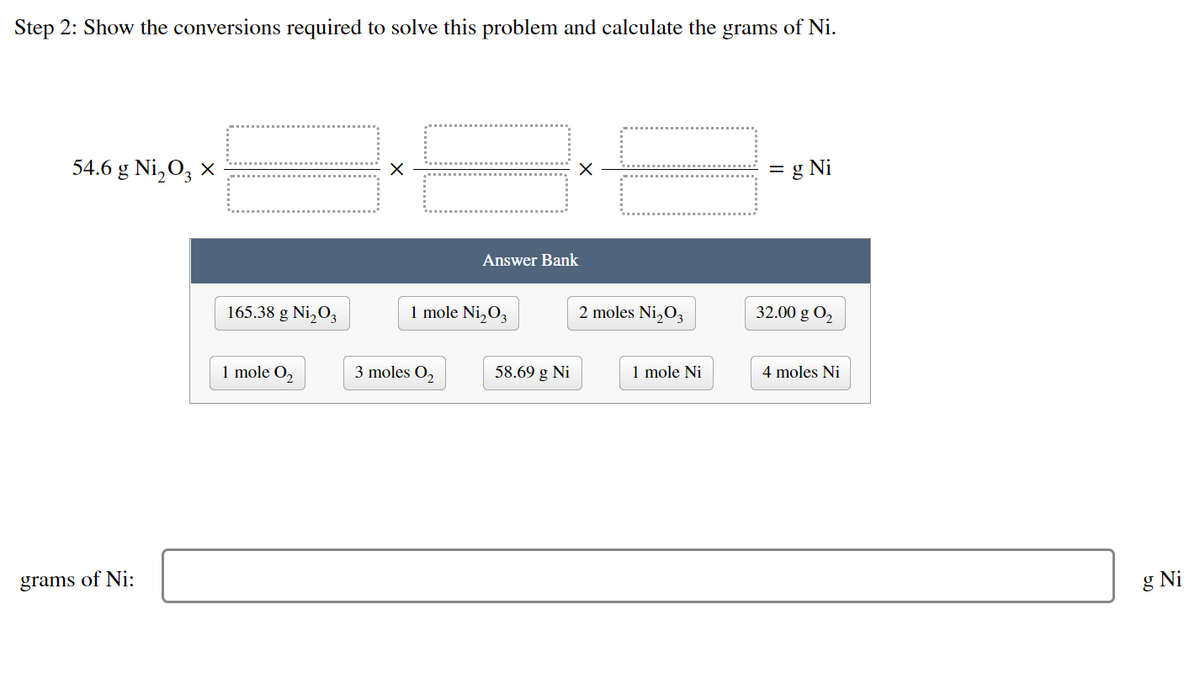 Step 2: Show the conversions required to solve this problem and calculate the grams of Ni.
54.6 g Ni₂03 x
X
= g Ni
32.00 g 02₂
4 moles Ni
grams of Ni:
165.38 g Ni₂03
1 mole 0₂
Answer Bank
1 mole Ni₂03
3 moles 0₂
58.69 g Ni
2 moles Ni₂0₂
1 mole Ni
g Ni