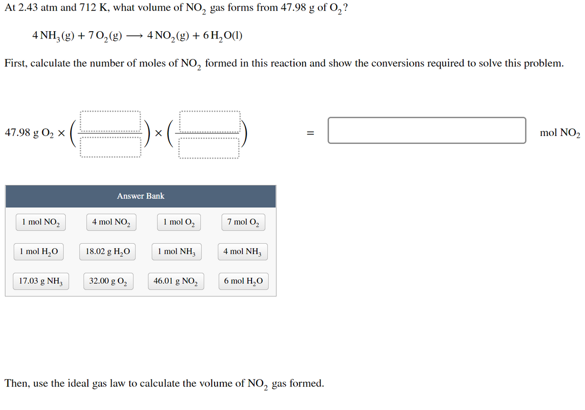 At 2.43 atm and 712 K, what volume of NO₂ gas forms from 47.98 g of O₂?
4 NH3(g) + 70₂(g)
4 NO₂(g) + 6H₂O(1)
First, calculate the number of moles of NO₂ formed in this reaction and show the conversions required to solve this problem.
mol NO₂
=
47.98 g 0₂ X
Answer Bank
1 mol NO₂
4 mol NO₂
1 mol O₂
7 mol O₂
1 mol H₂O
18.02 g H₂O
1 mol NH3
4 mol NH3
17.03 g NH3
32.00 g 0₂
46.01 g NO₂
6 mol H₂O
Then, use the ideal gas law to calculate the volume of NO₂ gas formed.
2