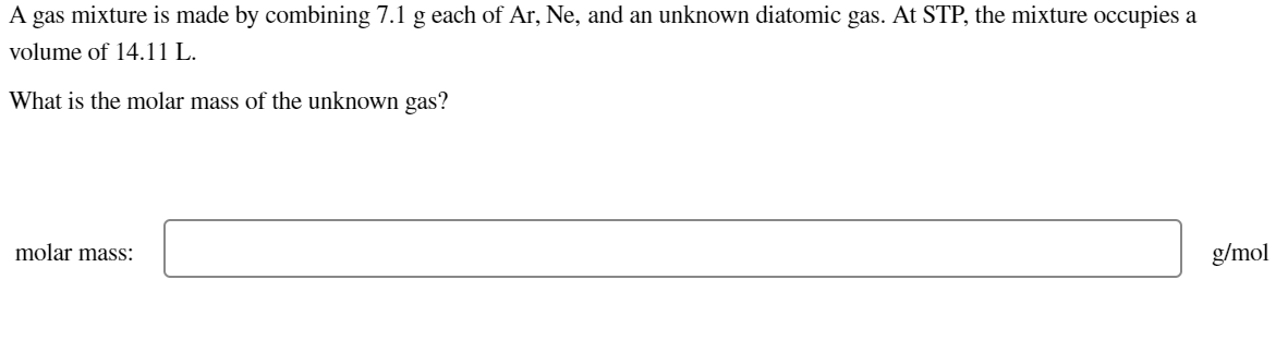 gas mixture is made by combining 7.1 g each of Ar, Ne, and an unknown diatomic gas. At STP, the mixture occupies a
volume of 14.11 L.
A
What is the molar mass of the unknown gas?
molar mass:
g/mol
