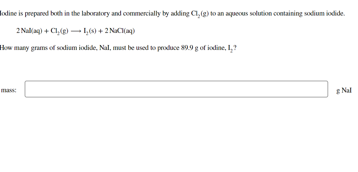 Iodine is prepared both in the laboratory and commercially by adding Cl, (g) to an aqueous solution containing sodium iodide.
2 Nal(aq) + Cl,(g)
I,(s) + 2 NaCI(aq)
How many grams of sodium iodide, Nal, must be used to produce 89.9 g of iodine, I,?
mass:
g Nal
