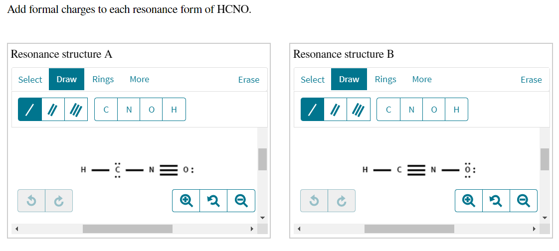 Add formal charges to each resonance form of HCNO.
Resonance structure A
Resonance structure B
Select
Draw
Rings
More
Erase
Select
Draw
Rings
More
Erase
C
N
H
N
H
H -
- N
0:
H - C
:ö:
:
