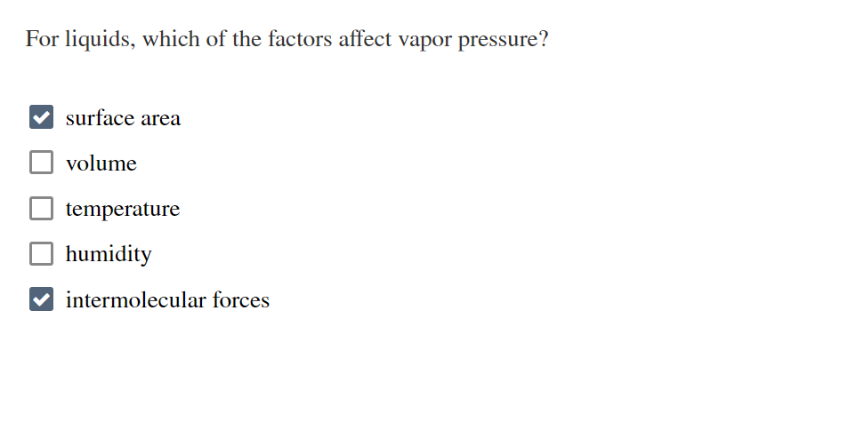 **Factors Affecting Vapor Pressure of Liquids**

The question presented is: "For liquids, which of the factors affect vapor pressure?" The correct factors are indicated with checkmarks. Below are the choices provided, with the factors that affect vapor pressure highlighted:

- [x] surface area
- [ ] volume
- [ ] temperature
- [ ] humidity
- [x] intermolecular forces

### Explanation:
- **Surface Area**: The surface area affects vapor pressure because increased surface area allows more molecules to escape into the vapor phase.
  
- **Intermolecular Forces**: Stronger intermolecular forces (such as hydrogen bonds, dipole-dipole interactions, and van der Waals forces) result in lower vapor pressure because molecules are held together more tightly, making it more difficult for them to escape into the vapor phase.

Factors like **volume** and **humidity** do not directly affect the vapor pressure of a liquid. **Temperature** is not checked in this context, although it is a significant factor, because vapor pressure increases with temperature as more molecules have sufficient kinetic energy to escape the liquid phase.