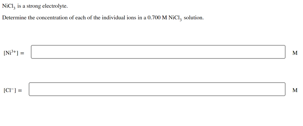 NiCl3 is a strong electrolyte.
Determine the concentration of each of the individual ions in a 0.700 M NiCl solution.
[Ni³+] :
[CI-] =
=
M
M