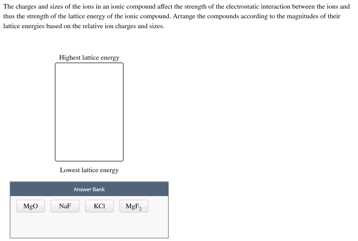 The charges and sizes of the ions in an ionic compound affect the strength of the electrostatic interaction between the ions and
thus the strength of the lattice energy of the ionic compound. Arrange the compounds according to the magnitudes of their
lattice energies based on the relative ion charges and sizes.
Highest lattice energy
Lowest lattice energy
Answer Bank
KCI
MgO
NaF
MgF₂