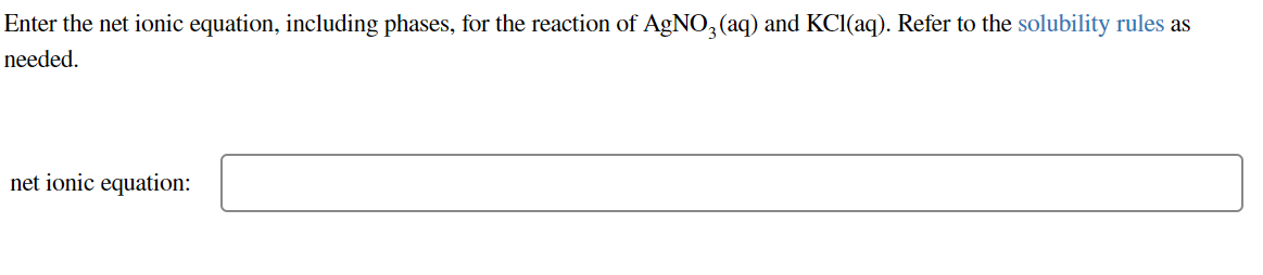 Enter the net ionic equation, including phases, for the reaction of AgNO, (aq) and KCI(aq). Refer to the solubility rules as
needed.
net ionic equation:
