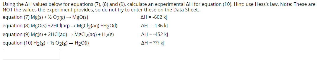 Using the AH values below for equations (7), (8) and (9), calculate an experimental AH for equation (10). Hint: use Hess's law. Note: These are
NOT the values the experiment provides, so do not try to enter these on the Data Sheet.
equation (7) Mg(s) + ½ 02(g) → MgO(s)
AH = -602 kJ
equation (8) MgO(s) +2HCI(aq) → MgCl2(aq) +H2O(1)
AH = -136 kJ
equation (9) Mg(s) + 2HCI(aq) → MgCl2(aq) + H2(g)
AH = -452 kJ
equation (10) H2(g) + ½ 02(g) → H2O(1)
AH = ??? kJ
