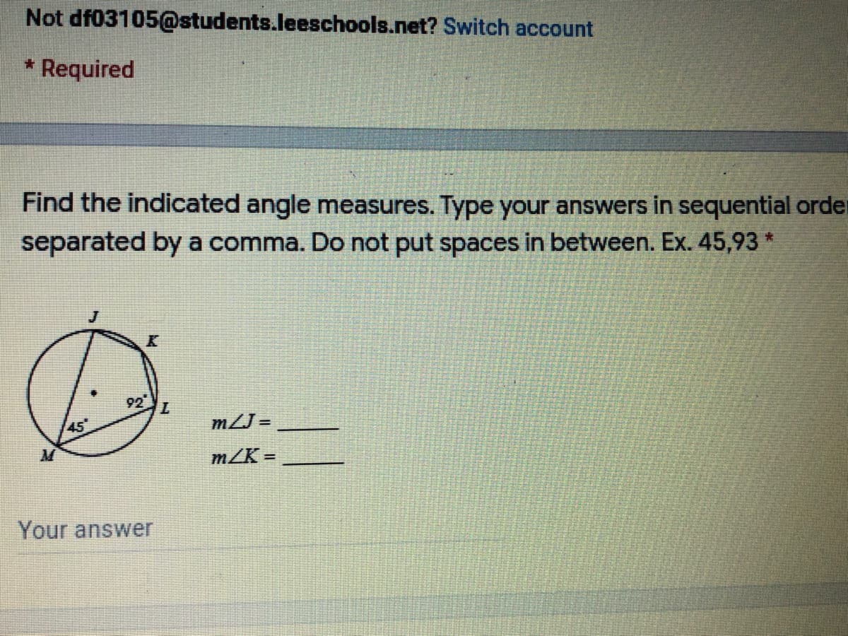 Not df03105@students.leeschools.net? Switch account
Required
Find the indicated angle measures. Type your answers in sequential order
separated by a comma. Do not put spaces in between. Ex. 45,93*
92
45
mLJ =
m/K =
Your answer
