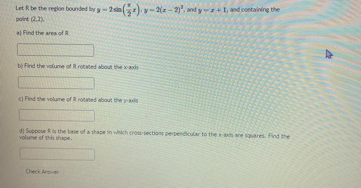 Let R be the region bounded by y = 2 sin (2), y =
point (2,2).
a) Find the area of R
b) Find the volume of R rotated about the x-axis
c) Find the volume of R rotated about the y-axis
= 2(x - 2)2, and y = z +1, and containing the
d) Suppose R is the base of a shape in which cross-sections perpendicular to the x-axis are squares. Find the
volume of this shape.
Check Answer