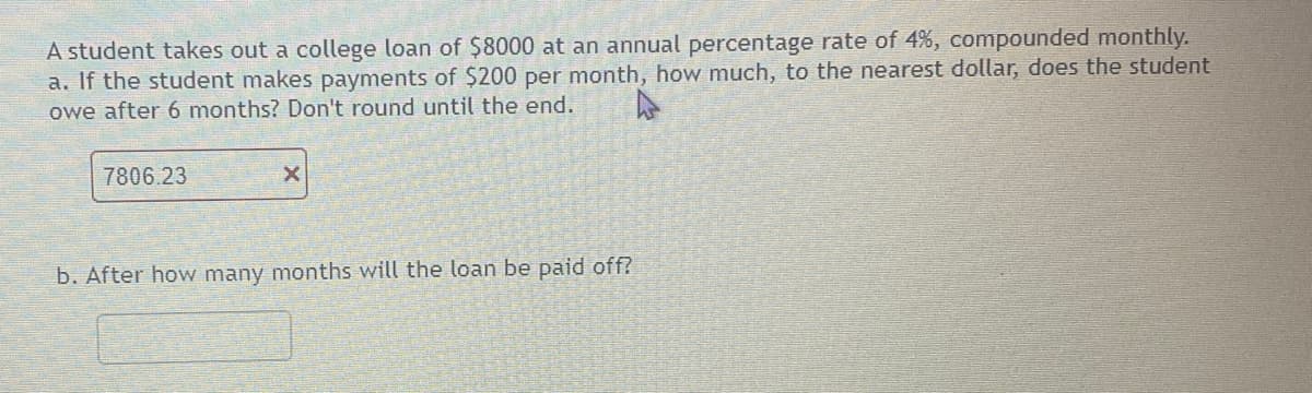 A student takes out a college loan of $8000 at an annual percentage rate of 4%, compounded monthly.
a. If the student makes payments of $200 per month, how much, to the nearest dollar, does the student
owe after 6 months? Don't round until the end.
7806.23
X
b. After how many months will the loan be paid off?