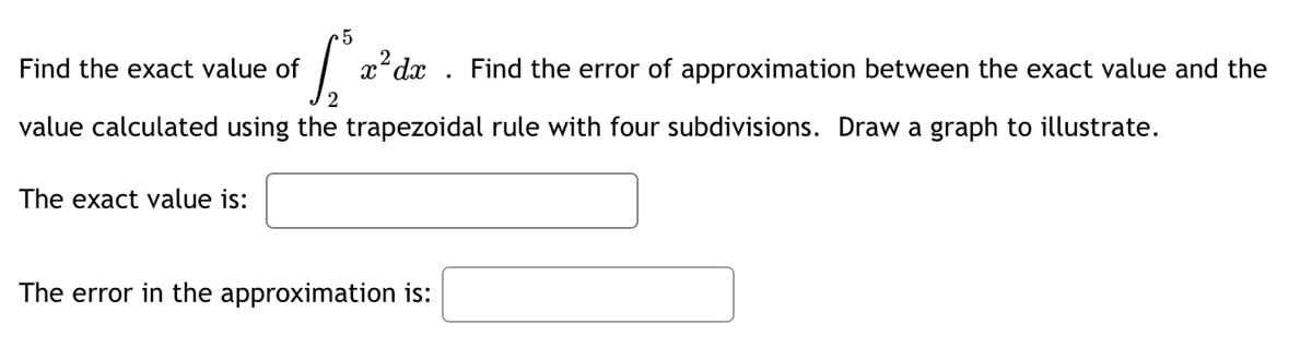 Find the exact value of
x² dx Find the error of approximation between the exact value and the
value calculated using the trapezoidal rule with four subdivisions. Draw a graph to illustrate.
The exact value is:
The error in the approximation is: