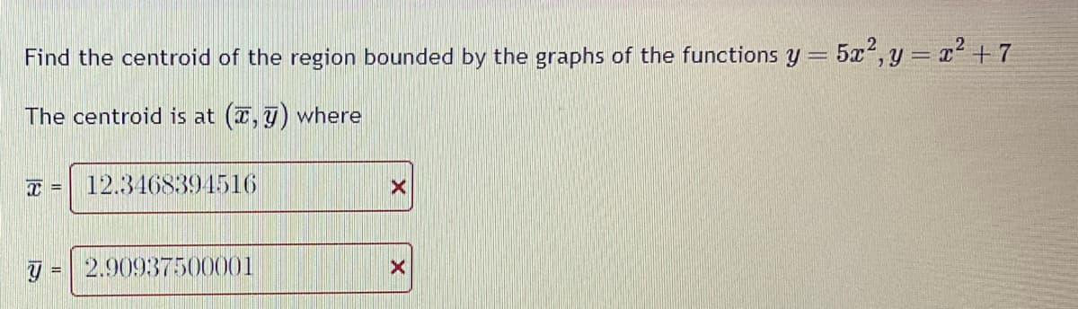 Find the centroid of the region bounded by the graphs of the functions y = 5x2, y = x²+7
The centroid is at (,) where
T = 12.3468394516
= 2.90937500001
X