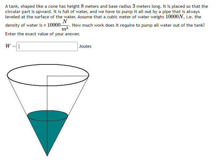 A tank, shaped like a cone has height 8 meters and base radius 3 meters long. It is placed so that the
circular part is upward. It is full of water, and we have to pump it all out by a pipe that is always
leveled at the surface of the water. Assume that a cubic meter of water weighs 10000N, i.e. the
density of water is 10000- . How much work does it require to pump all water out of the tank?
N
m³
Enter the exact value of your answer.
W
||
Joules