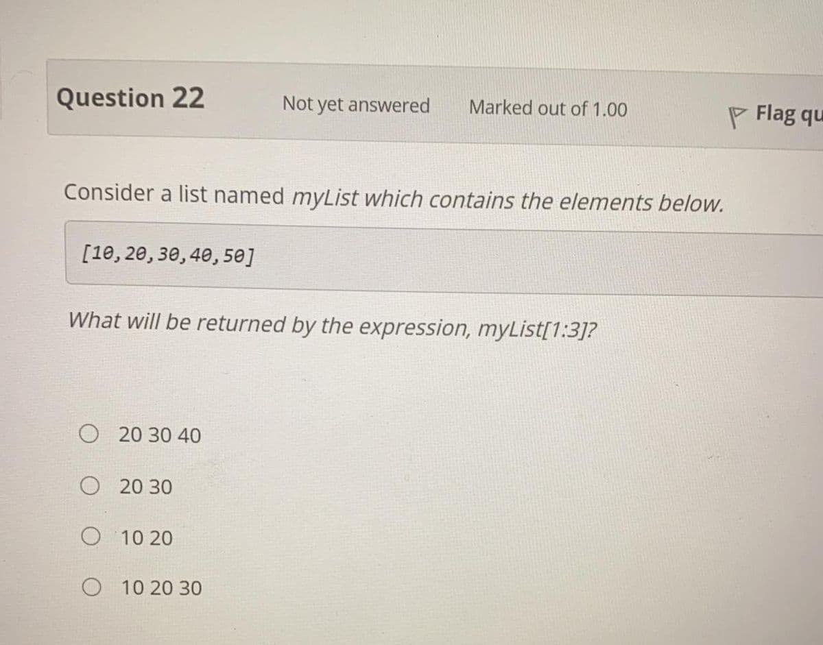 Question 22
Not yet answered
Marked out of 1.00
P Flag qu
Consider a list named myList which contains the elements below.
[10, 20, 30, 40, 50]
What will be returned by the expression, myList[1:3]?
O 20 30 40
O 20 30
O 10 20
O 10 20 30
