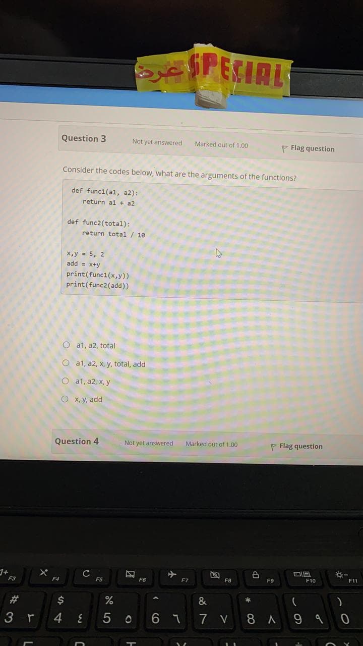 Question 3
Not yet answered
Marked out of 1.00
P Flag question
Consider the codes below, what are the arguments of the functions?
def func1(al, a2):
return al + a2
def func2(total):
eturn total / 10
х,у %3D 5, 2
add = x+y
print(func1(x,y))
print(func2(add))
O a1, a2, total
O a1, a2, x, y, total, add
O a1, a2, x, y
x, y, add
Question 4
Not yet answered
Marked out of 1.00
P Flag question
1+
C
F5
F4
F6
F7
F8
F9
F10
F11
23
$
&
)
3
4
7 V
8 A
この
