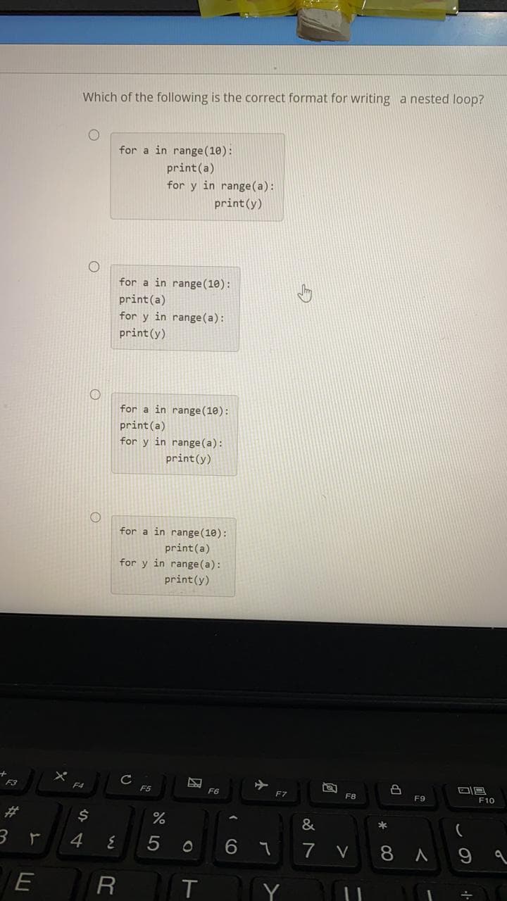 Which of the following is the correct format for writing a nested loop?
for a in range(10):
print(a)
for y in range(a):
print(y)
for a in range(10):
print (a)
for y in range(a):
print(y)
for a in range(10):
print (a)
for y in range (a):
print(y)
for a in range(10):
print(a)
for y in range(a):
print(y)
C
F5
F4
F6
F7
F8
F9
F10
%23
24
&
*
4
7
V
8 A
9
E
R
T
Y
A LO
