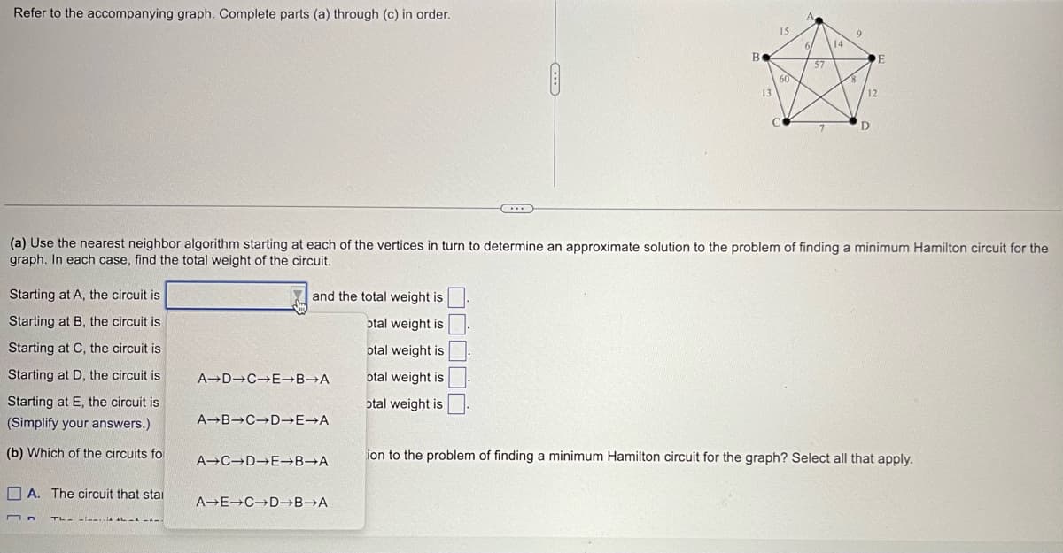 Refer to the accompanying graph. Complete parts (a) through (c) in order.
Starting at A, the circuit is
Starting at B, the circuit is
Starting at C, the circuit is
Starting at D, the circuit is
Starting at E, the circuit is
(Simplify your answers.)
(b) Which of the circuits for
M
A. The circuit that stai
TL-- AL -
and the total weight is
otal weight is
otal weight is
otal weight is
otal weight is
A D C E→B→A
A B C D→E→A
A C D E→B→A
...
A-E→C D→B→A
B
13
15
60
C
(a) Use the nearest neighbor algorithm starting at each of the vertices in turn to determine an approximate solution to the problem of finding a minimum Hamilton circuit for the
graph. In each case, find the total weight of the circuit.
6/
57
14
9
8
E
12
D
ion to the problem of finding a minimum Hamilton circuit for the graph? Select all that apply.