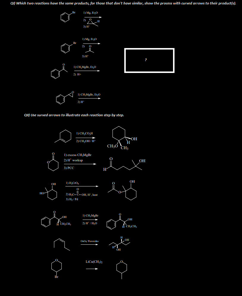 QI) Which two reactions have the same products, for those that don't have similar, show the process with curved arrows to their product(s).
но
OH
Br
Br
OH
8
Br
H CHỊCH,
1) Mg. Et₂O
2) 0 H
3) H*
QII) Use surved arrows to illustrate each reaction step by step.
1) Mg, Et-O
2) 0
3) H*
1) CH₂MgBr, Et,O
2) H+
1) CH₂MgBr, Et-O
1) H₂CrO4
2) H+
1) excess CH3MgBr
2) H* workup
3) PCC
1)CH CO H
2) CH₂OH/H+
O
2) H₂C-C-OH, H+, heat
3) H₂/Pd
1) CH₂MgBr
2) H*/H₂O
OsO4/ Peroxides
LiCu(CH3)2
H
CH3 CH3
H
H
OH
OH
OH
OH
H CH₂CH₂
OH
?
OH