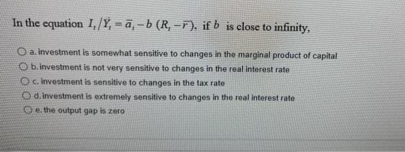 In the equation I,/Y, =ā, - b (R, -F), if b is close to infinity,
O a. investment is somewhat sensitive to changes in the marginal product of capital
Ob.investment is not very sensitive to changes in the real interest rate
Oc. investment is sensitive to changes in the tax rate
d. investment is extremely sensitive to changes in the real interest rate
Oe. the output gap is zero