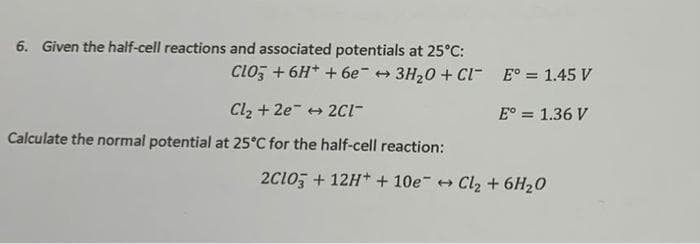 6. Given the half-cell reactions and associated potentials at 25°C:
CLO3 +6H+ +6e3H₂O + CL
Cl₂ +2e2C1-
Calculate the normal potential at 25°C for the half-cell reaction:
E° = 1.45 V
E° = 1.36 V
2C1O3 +12H+ +10e + Cl₂ + 6H₂O