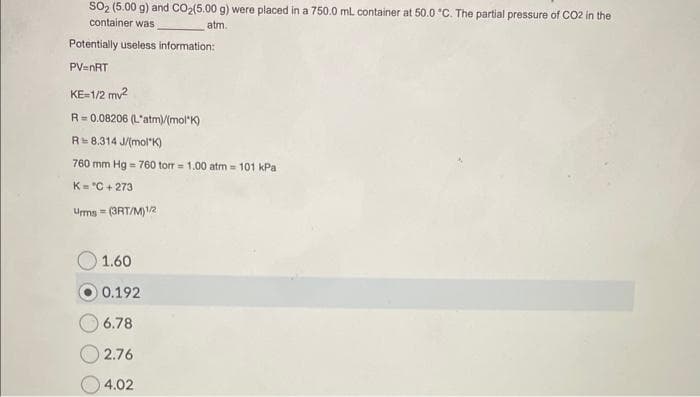 SO₂ (5.00 g) and CO₂(5.00 g) were placed in a 750.0 mL container at 50.0 °C. The partial pressure of CO2 in the
container was
atm.
Potentially useless information:
PV=nRT
KE=1/2 mv²
R=0.08206 (L'atm)/(mol K)
R 8.314 J/(mol K)
760 mm Hg = 760 torr = 1.00 atm = 101 kPa
K="C+273
Urms=(3RT/M)1/2
1.60
0.192
6.78
2.76
4.02