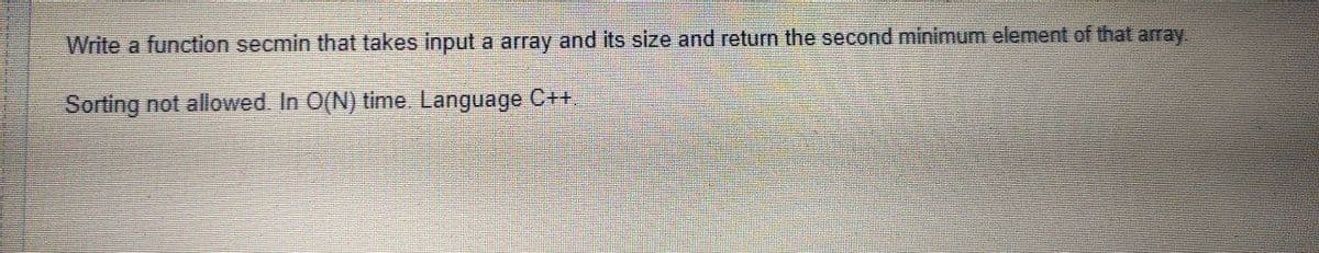 Write a function secmin that takes input a array and its size and return the second minimum element of that array.
Sorting not allowed. In O(N) time. Language C+.
