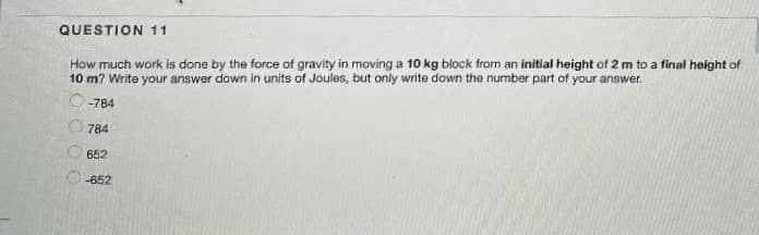 QUESTION 11
How much work is done by the force of gravity in moving a 10 kg block from an initial height of 2 m to a final height of
10 m? Write your answer down in units of Joules, but only write down the number part of your answer.
-784
784
652
-652