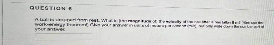 QUESTION 6
A ball is dropped from rest. What is (the magnitude of) the velocity of the ball after is has fallen 8 m? (Hint: use the
work-energy theorem!) Give your answer in units of meters per second (m/s), but only write down the number part of
your answer.