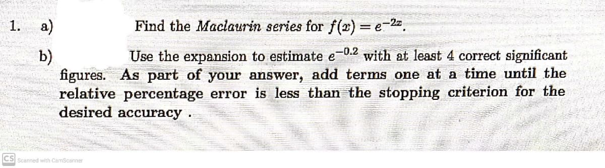 WERPOOL Chat tatay
THOR
PASSA
Ta
-2.T
1.
a)
Find the Maclaurin series for f(x) = e-²ª.
b)
Use the expansion to estimate e-02 with at least 4 correct significant
figures. As part of your answer, add terms one at a time until the
relative percentage error is less than the stopping criterion for the
desired accuracy.
CS Scanned with CamScanner