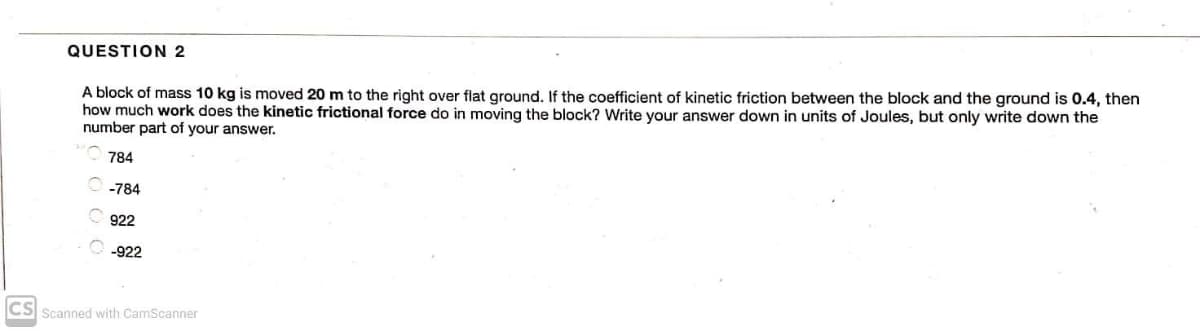 QUESTION 2
A block of mass 10 kg is moved 20 m to the right over flat ground. If the coefficient of kinetic friction between the block and the ground is 0.4, then
how much work does the kinetic frictional force do in moving the block? Write your answer down in units of Joules, but only write down the
number part of your answer.
784
-784
922
-922
CS Scanned with CamScanner