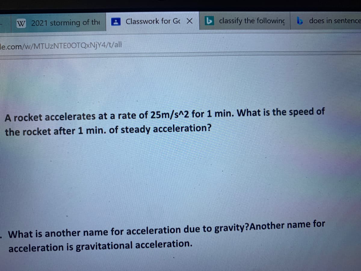 W 2021 storming of the
Classwork for Gc X
classify the following b does in sentence
le.com/w/MTUZNTEOOTQXNJY4/t/al
A rocket accelerates at a rate of 25m/s^2 for 1 min. What is the speed of
the rocket after 1 min. of steady acceleration?
What is another name for acceleration due to gravity?Another name for
acceleration is gravitational acceleration.
