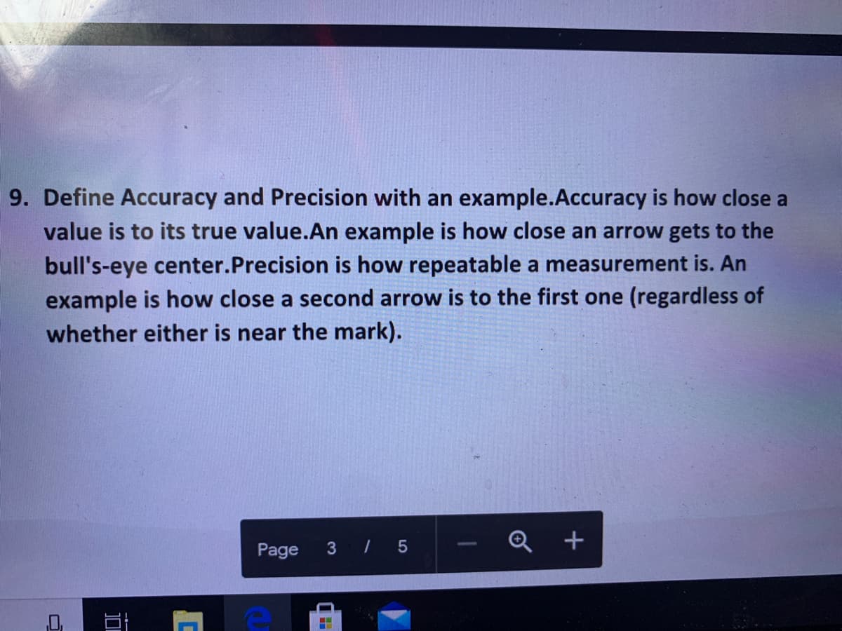 9. Define Accuracy and Precision with an example.Accuracy is how close a
value is to its true value.An example is how close an arrow gets to the
bull's-eye center.Precision is how repeatable a measurement is. An
example is how close a second arrow is to the first one (regardless of
whether either is near the mark).
+
Page 3 / 5
