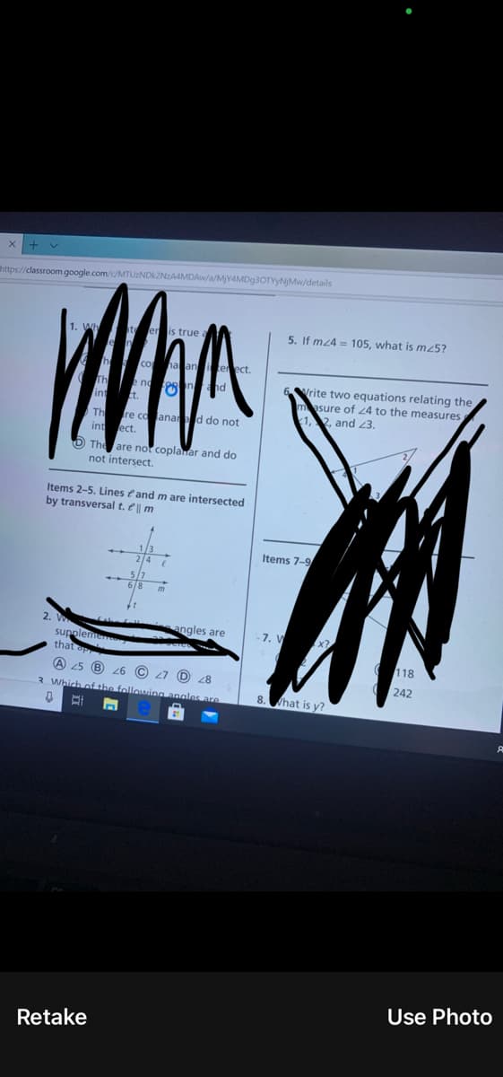 https://classroom.google.com/c/MTUZNDK2NZA4MDAW/a/MY4MD93OTYYNJMW/details
1. Wh
teenis true a
5. If mz4 = 105, what is m25?
h coha aniter ect.
Vrite two equations relating the
asure of 24 to the measures
1,2, and 3.
Th re coanaed do not
int ect.
The are not coplanar and do
not intersect.
Items 2-5. Lines eand m are intersected
by transversal t. e || m
Items 7-9
angles are
- 7. V
sup
that
118
A 25 B
L7
(D 28
242
3 Which of the following angles are
8.
hat is y?
Use Photo
Retake
