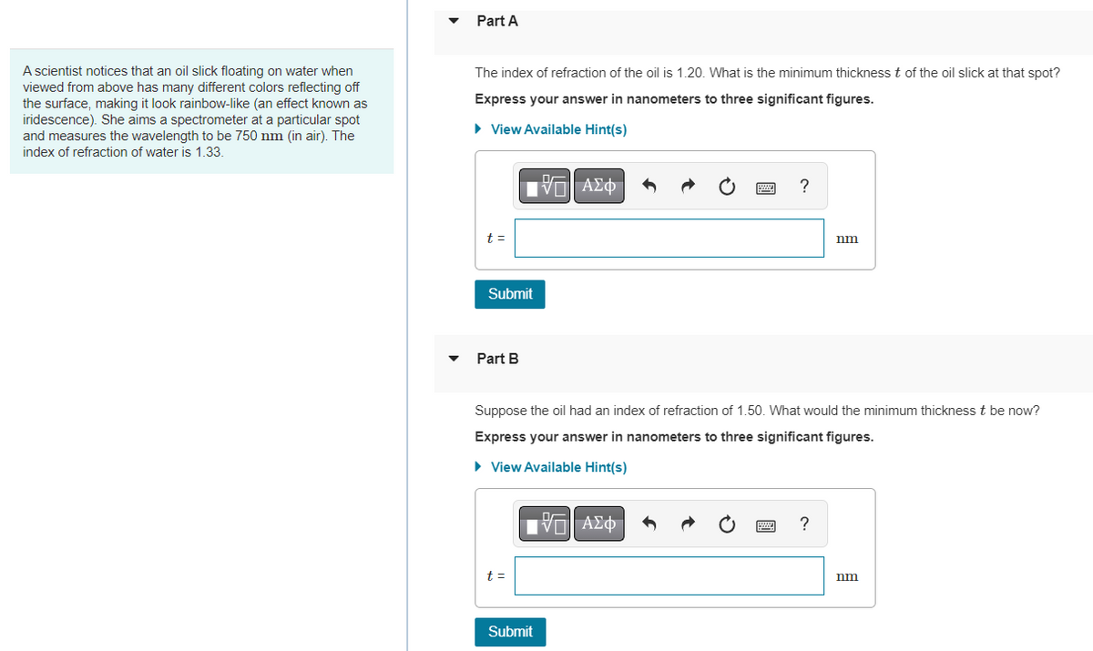 A scientist notices that an oil slick floating on water when
viewed from above has many different colors reflecting off
the surface, making it look rainbow-like (an effect known as
iridescence). She aims a spectrometer at a particular spot
and measures the wavelength to be 750 nm (in air). The
index of refraction of water is 1.33.
Part A
The index of refraction of the oil is 1.20. What is the minimum thickness t of the oil slick at that spot?
Express your answer in nanometers to three significant figures.
► View Available Hint(s)
VT ΑΣΦ
t =
Submit
Part B
t =
Suppose the oil had an index of refraction of 1.50. What would the minimum thickness t be now?
Express your answer in nanometers to three significant figures.
► View Available Hint(s)
Submit
?
VE ΑΣΦ
nm
?
nm