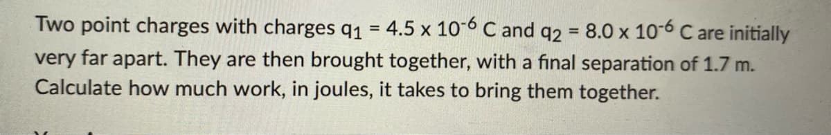 Two point charges with charges q1 = 4.5 x 10-6 C and q2 = 8.0 x 10-6 C are initially
very far apart. They are then brought together, with a final separation of 1.7 m.
Calculate how much work, in joules, it takes to bring them together.