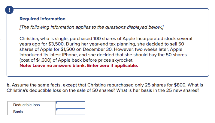 !
Required information
[The following information applies to the questions displayed below.]
Christina, who is single, purchased 100 shares of Apple Incorporated stock several
years ago for $3,500. During her year-end tax planning, she decided to sell 50
shares of Apple for $1,500 on December 30. However, two weeks later, Apple
introduced its latest iPhone, and she decided that she should buy the 50 shares
(cost of $1,600) of Apple back before prices skyrocket.
Note: Leave no answers blank. Enter zero if applicable.
b. Assume the same facts, except that Christina repurchased only 25 shares for $800. What is
Christina's deductible loss on the sale of 50 shares? What is her basis in the 25 new shares?
Deductible loss
Basis