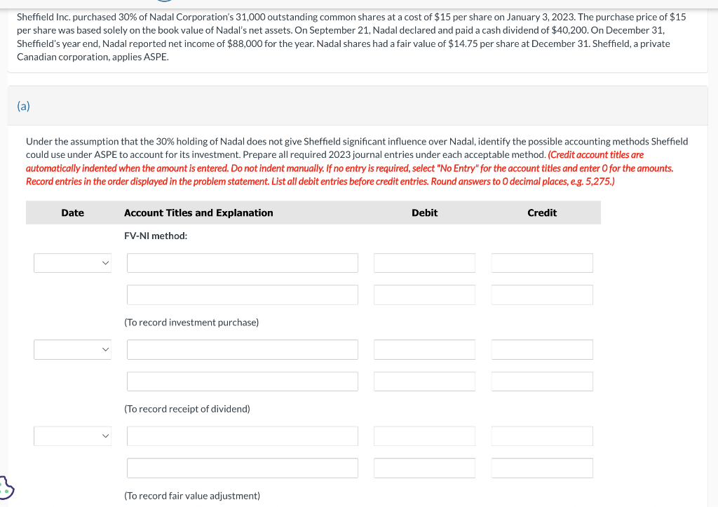 3
Sheffield Inc. purchased 30% of Nadal Corporation's 31,000 outstanding common shares at a cost of $15 per share on January 3, 2023. The purchase price of $15
per share was based solely on the book value of Nadal's net assets. On September 21, Nadal declared and paid a cash dividend of $40,200. On December 31,
Sheffield's year end, Nadal reported net income of $88,000 for the year. Nadal shares had a fair value of $14.75 per share at December 31. Sheffield, a private
Canadian corporation, applies ASPE.
(a)
Under the assumption that the 30% holding of Nadal does not give Sheffield significant influence over Nadal, identify the possible accounting methods Sheffield
could use under ASPE to account for its investment. Prepare all required 2023 journal entries under each acceptable method. (Credit account titles are
automatically indented when the amount is entered. Do not indent manually. If no entry is required, select "No Entry" for the account titles and enter O for the amounts.
Record entries in the order displayed in the problem statement. List all debit entries before credit entries. Round answers to O decimal places, e.g. 5,275.)
Date
Account Titles and Explanation
FV-NI method:
(To record investment purchase)
(To record receipt of dividend)
(To record fair value adjustment)
Debit
Credit