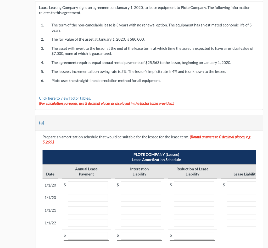 Laura Leasing Company signs an agreement on January 1, 2020, to lease equipment to Plote Company. The following information
relates to this agreement.
1.
2.
3.
4.
5.
6.
The term of the non-cancelable lease is 3 years with no renewal option. The equipment has an estimated economic life of 5
years.
The fair value of the asset at January 1, 2020, is $80,000.
The asset will revert to the lessor at the end of the lease term, at which time the asset is expected to have a residual value of
$7,000, none of which is guaranteed.
(a)
The agreement requires equal annual rental payments of $25,563 to the lessor, beginning on January 1, 2020.
The lessee's incremental borrowing rate is 5%. The lessor's implicit rate is 4% and is unknown to the lessee.
Plote uses the straight-line depreciation method for all equipment.
Click here to view factor tables.
(For calculation purposes, use 5 decimal places as displayed in the factor table provided.)
Prepare an amortization schedule that would be suitable for the lessee for the lease term. (Round answers to O decimal places, e.g.
5,265.)
Date
1/1/20
1/1/20
1/1/21
1/1/22
$
$
Annual Lease
Payment
$
$
PLOTE COMPANY (Lessee)
Lease Amortization Schedule
Interest on
Liability
$
$
Reduction of Lease
Liability
$
Lease Liabilit