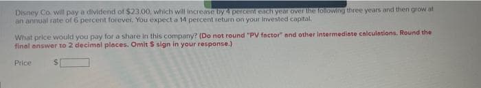 Disney Co. will pay a dividend of $23.00, which will increase by 4 percent each year over the following three years and then grow at
an annual rate of 6 percent forever. You expect a 14 percent return on your invested capital.
What price would you pay for a share in this company? (Do not round "PV factor" and other intermediate calculations. Round the
final answer to 2 decimal places. Omit S sign in your response.)
Price