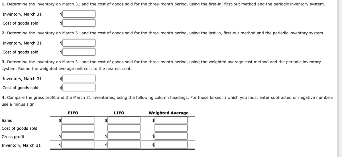 1. Determine the inventory on March 31 and the cost of goods sold for the three-month period, using the first-in, first-out method and the periodic inventory system.
Inventory, March 31
Cost of goods sold
2. Determine the inventory on March 31 and the cost of goods sold for the three-month period, using the last-in, first-out method and the periodic inventory system.
Inventory, March 31
Cost of goods sold
Inventory, March 31
Cost of goods sold
$
$
3. Determine the inventory on March 31 and the cost of goods sold for the three-month period, using the weighted average cost method and the periodic inventory
system. Round the weighted average unit cost to the nearest cent.
Sales
Cost of goods sold
Gross profit
Inventory, March 31
$
$
4. Compare the gross profit and the March 31 inventories, using the following column headings. For those boxes in which you must enter subtracted or negative numbers
use a minus sign.
FIFO
$
LIFO
Weighted Average
$
LA