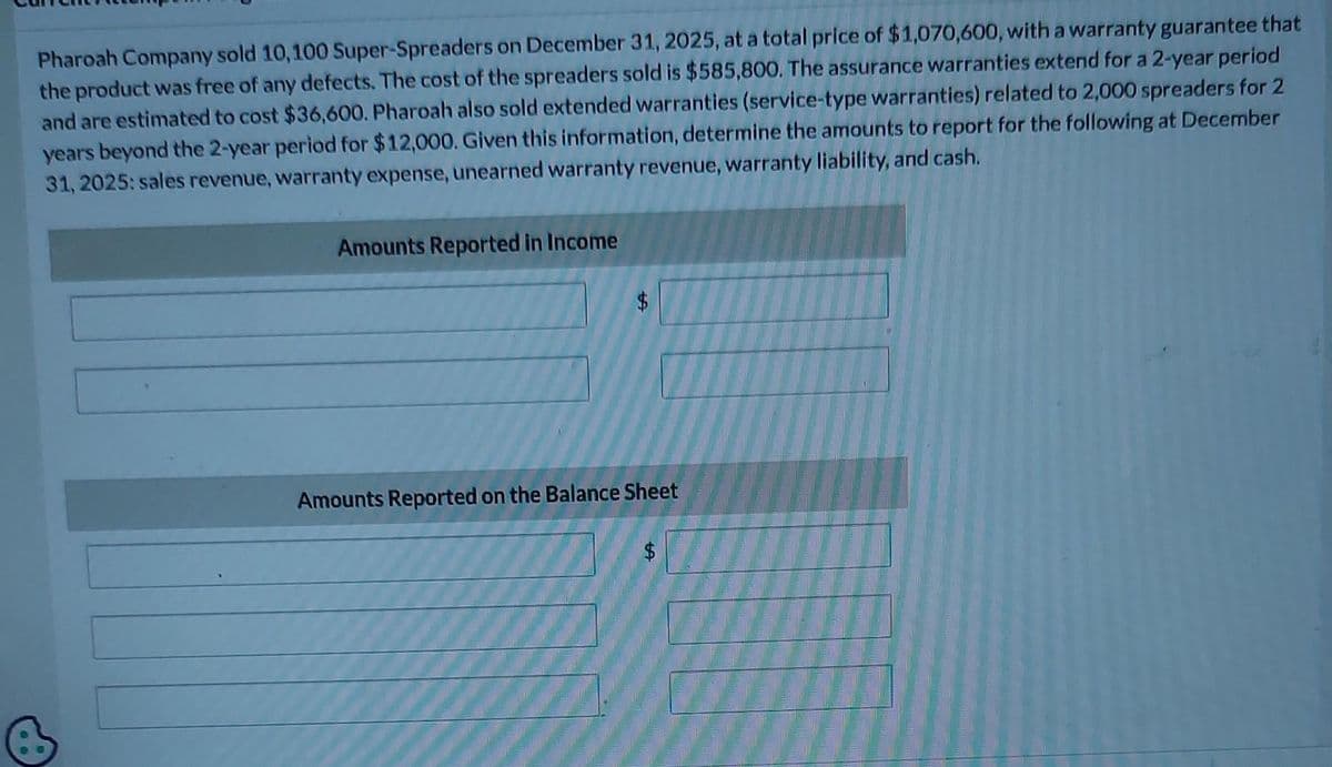 Pharoah Company sold 10,100 Super-Spreaders on December 31, 2025, at a total price of $1,070,600, with a warranty guarantee that
the product was free of any defects. The cost of the spreaders sold is $585,800. The assurance warranties extend for a 2-year period
and are estimated to cost $36,600. Pharoah also sold extended warranties (service-type warranties) related to 2,000 spreaders for 2
years beyond the 2-year period for $12,000. Given this information, determine the amounts to report for the following at December
31, 2025: sales revenue, warranty expense, unearned warranty revenue, warranty liability, and cash.
Amounts Reported in Income
$
Amounts Reported on the Balance Sheet