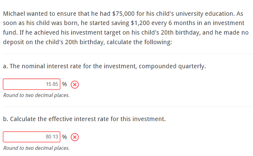 Michael wanted to ensure that he had $75,000 for his child's university education. As
soon as his child was born, he started saving $1,200 every 6 months in an investment
fund. If he achieved his investment target on his child's 20th birthday, and he made no
deposit on the child's 20th birthday, calculate the following:
a. The nominal interest rate for the investment, compounded quarterly.
15.85 % X
Round to two decimal places.
b. Calculate the effective interest rate for this investment.
80.13 % (x)
Round to two decimal places.